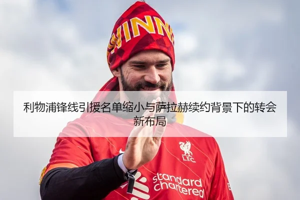 利物浦锋线引援名单缩小与萨拉赫续约背景下的转会新布局